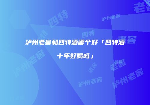 泸州老窖和四特酒哪个好「四特酒十年好喝吗」