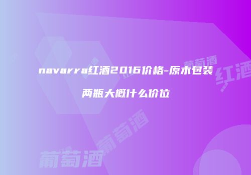 navarra红酒2016价格-原木包装两瓶大概什么价位