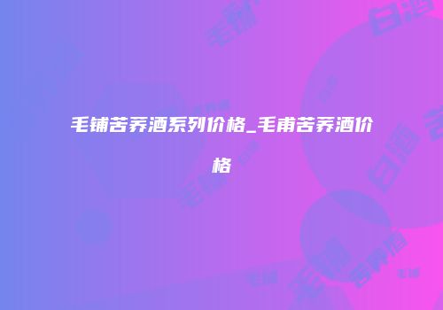 毛铺苦荞酒系列价格_毛甫苦荞酒价格