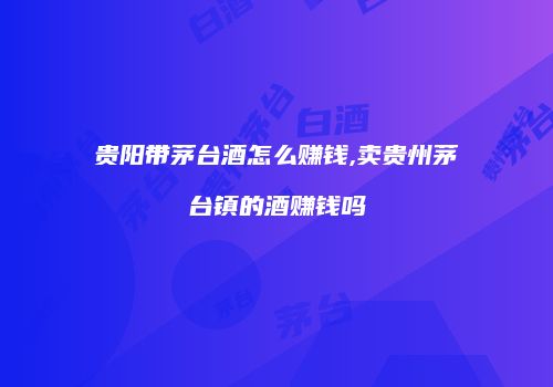 贵阳带茅台酒怎么赚钱,卖贵州茅台镇的酒赚钱吗