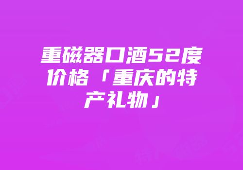 重磁器口酒52度价格「重庆的特产礼物」
