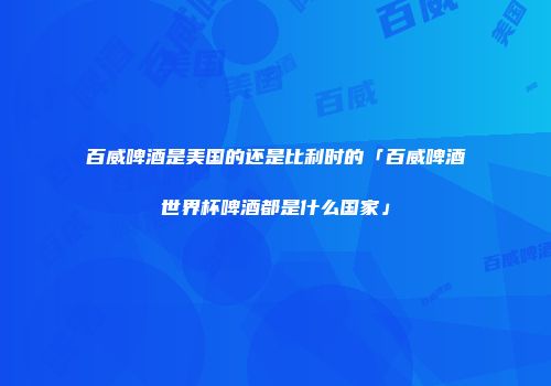 百威啤酒是美国的还是比利时的「百威啤酒世界杯啤酒都是什么国家」