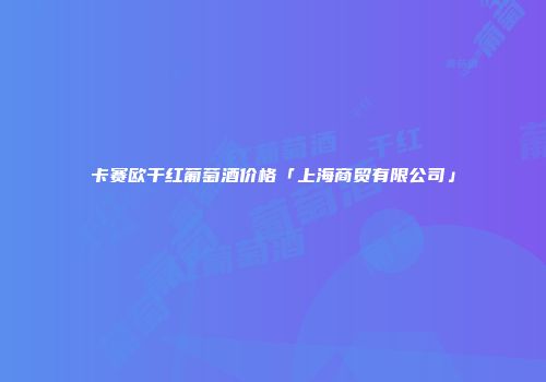 卡赛欧干红葡萄酒价格「上海商贸有限公司」