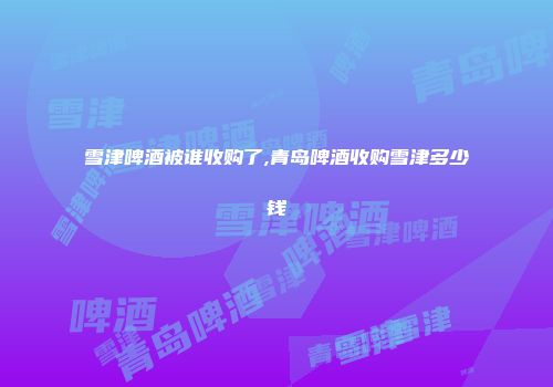 雪津啤酒被谁收购了,青岛啤酒收购雪津多少钱