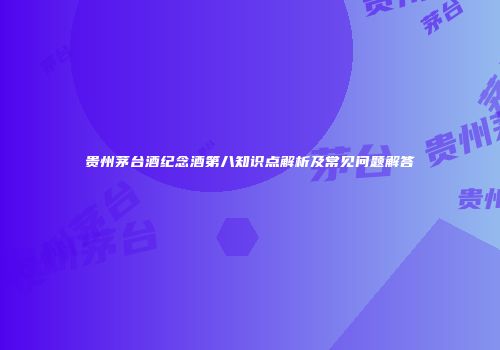 贵州茅台酒纪念酒第八知识点解析及常见问题解答