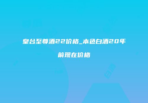 皇台至尊酒22价格_本色白酒20年前现在价格