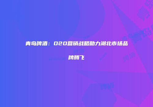 青岛啤酒：O2O营销战略助力湖北市场品牌腾飞