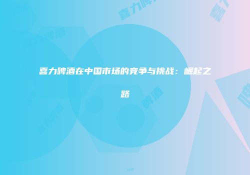 喜力啤酒在中国市场的竞争与挑战：崛起之路