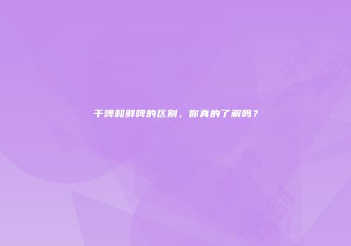 干啤和鲜啤的区别，你真的了解吗？