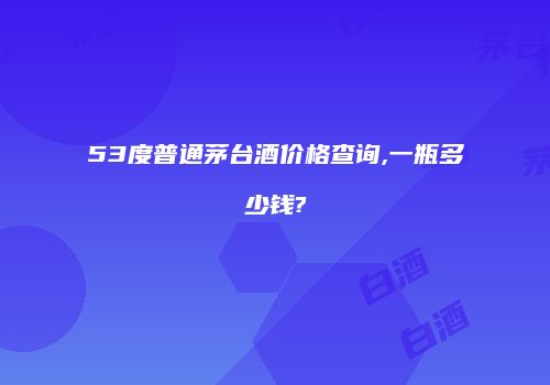53度普通茅台酒价格查询,一瓶多少钱?