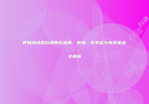 呼和浩特散白酒购买指南：市场、专卖店与电商渠道全解析