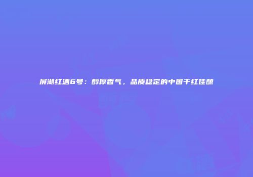 屏湖红酒6号：醇厚香气，品质稳定的中国干红佳酿