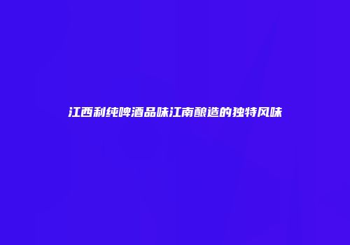江西利纯啤酒品味江南酿造的独特风味
