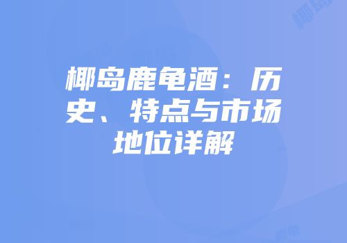 椰岛鹿龟酒：历史、特点与市场地位详解