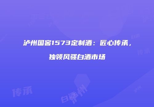 泸州国窖1573定制酒：匠心传承，独领风骚白酒市场