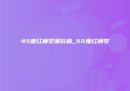 45度红楼梦酒价格_52度红楼梦