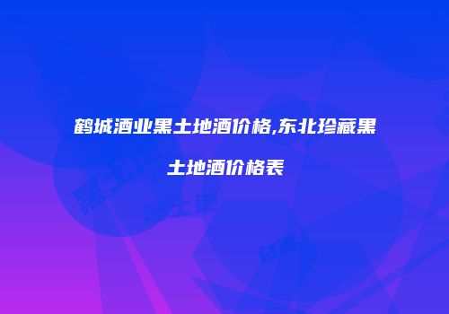 鹤城酒业黑土地酒价格,东北珍藏黑土地酒价格表