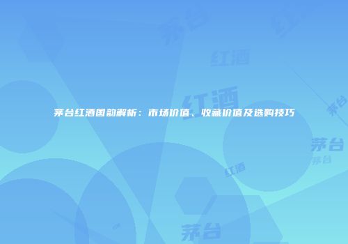 茅台红酒国韵解析：市场价值、收藏价值及选购技巧