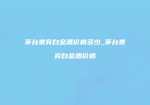 茅台贵宾白金酒价格多少_茅台贵宾白金酒价格