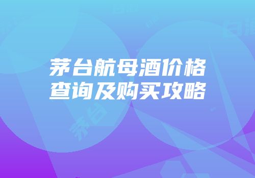 茅台航母酒价格查询及购买攻略
