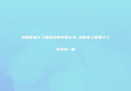 法国路易十三国际控股有限公司_法国本土路易十三多少钱一瓶