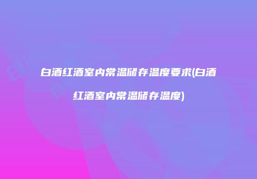 白酒红酒室内常温储存温度要求(白酒红酒室内常温储存温度)