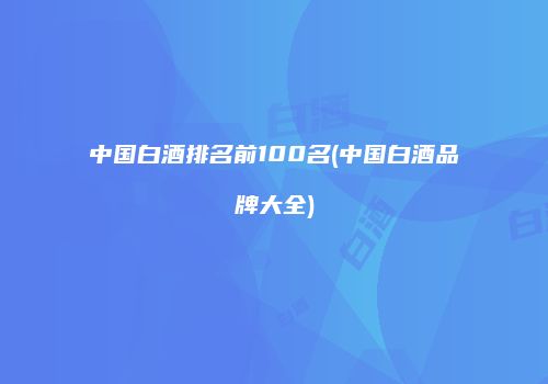 中国白酒排名前100名(中国白酒品牌大全)