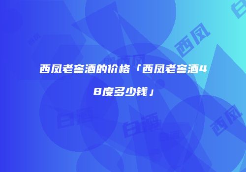 西凤老窖酒的价格「西凤老窖酒48度多少钱」