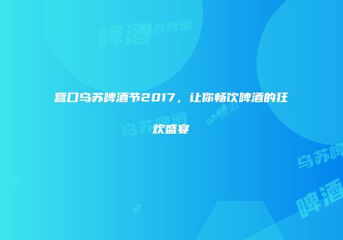 营口乌苏啤酒节2017，让你畅饮啤酒的狂欢盛宴