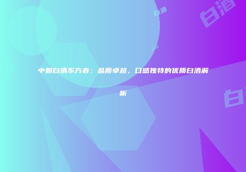中粮白酒东方春：品质卓越，口感独特的优质白酒解析