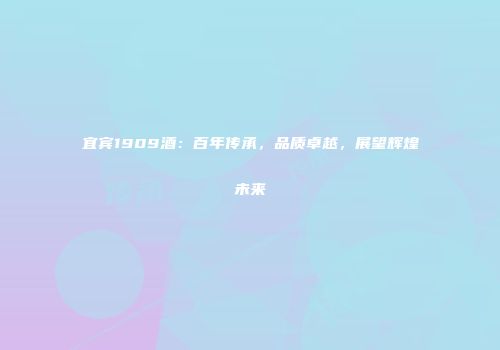 宜宾1909酒：百年传承，品质卓越，展望辉煌未来