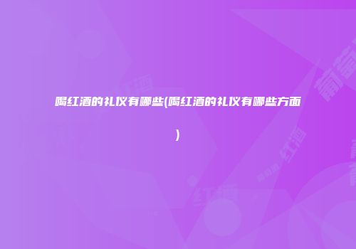 喝红酒的礼仪有哪些(喝红酒的礼仪有哪些方面)