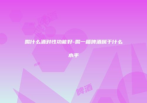 喝什么酒对性功能好-喝一箱啤酒属于什么水平