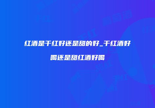 红酒是干红好还是甜的好_干红酒好喝还是甜红酒好喝