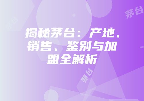 揭秘茅台：产地、销售、鉴别与加盟全解析