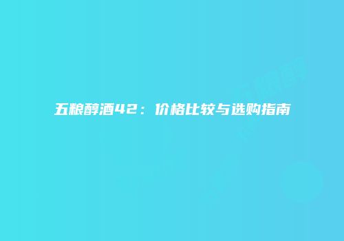 五粮醇酒42：价格比较与选购指南