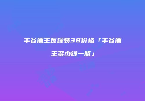 丰谷酒王瓦罐装38价格「丰谷酒王多少钱一瓶」