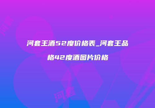 河套王酒52度价格表_河套王品格42度酒图片价格