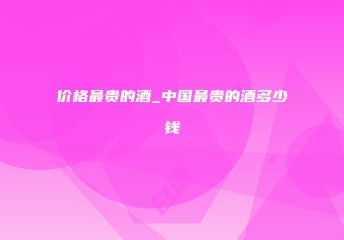 价格最贵的酒_中国最贵的酒多少钱