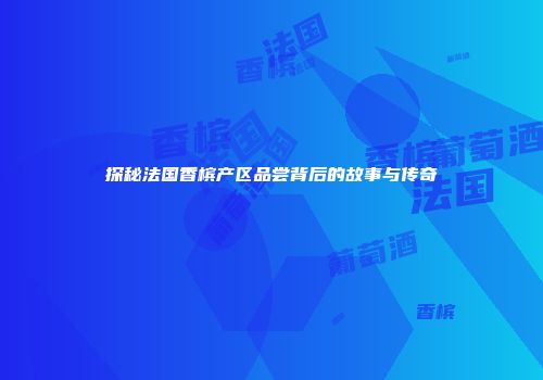 探秘法国香槟产区品尝背后的故事与传奇