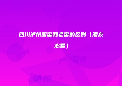 四川泸州国窖和老窖的区别（酒友必看）