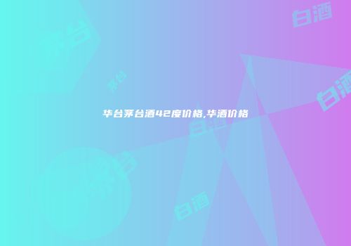 华台茅台酒42度价格,华酒价格
