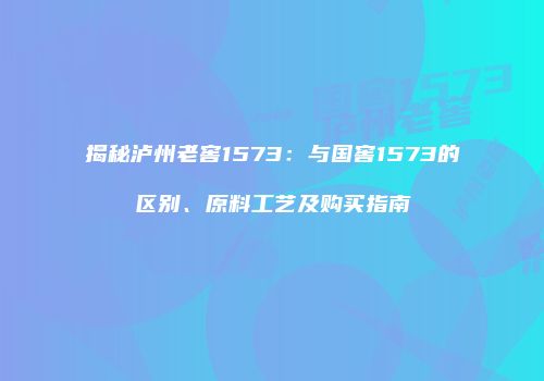 揭秘泸州老窖1573：与国窖1573的区别、原料工艺及购买指南