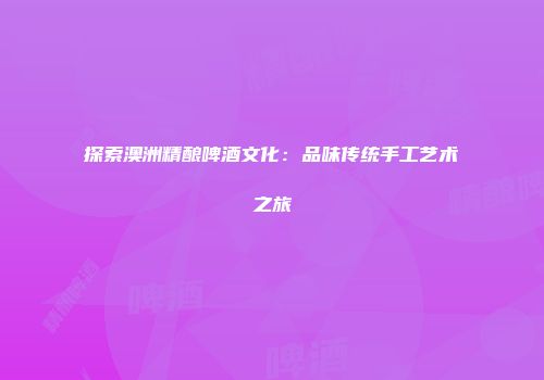 探索澳洲精酿啤酒文化：品味传统手工艺术之旅