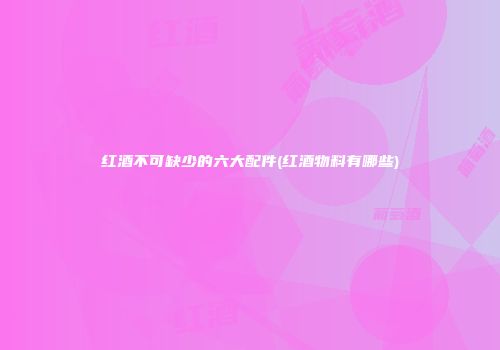 红酒不可缺少的六大配件(红酒物料有哪些)