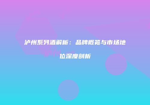 泸州系列酒解析：品牌概览与市场地位深度剖析