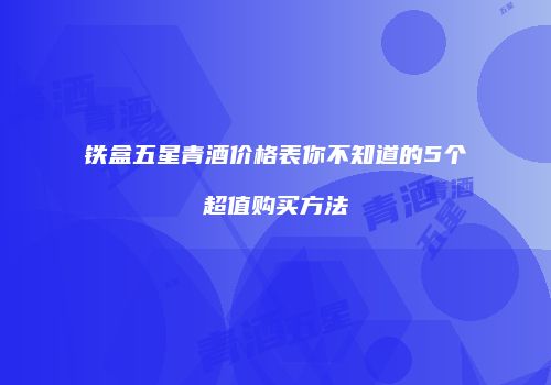铁盒五星青酒价格表你不知道的5个超值购买方法
