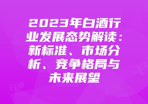 2023年白酒行业发展态势解读：新标准、市场分析、竞争格局与未来展望