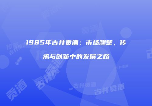 1985年古井贡酒：市场翘楚，传承与创新中的发展之路