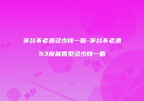 茅台不老酒多少钱一瓶-茅台不老酒53度酱香型多少钱一瓶